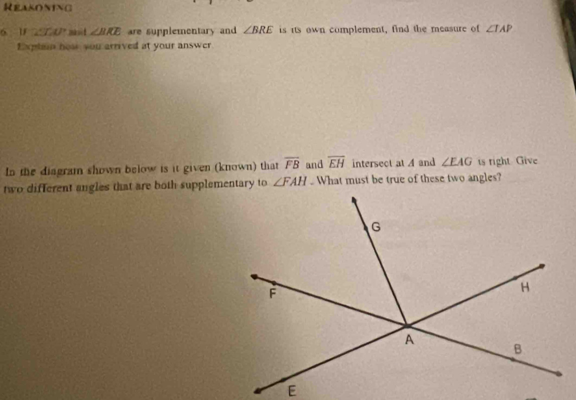 Reasoning 
6 1 29 LU * mau é ∠ BRE are supplementary and ∠ BRE is its own complement, find the measure of ∠ TAP
Exptin hoae you arrived at your answer 
In the diagram shown below is it given (known) that overline FB and overline EH intersect at A and ∠ EAG ts right Give 
two different angles that are both supplementary to ∠ FAH What must be true of these two angles?