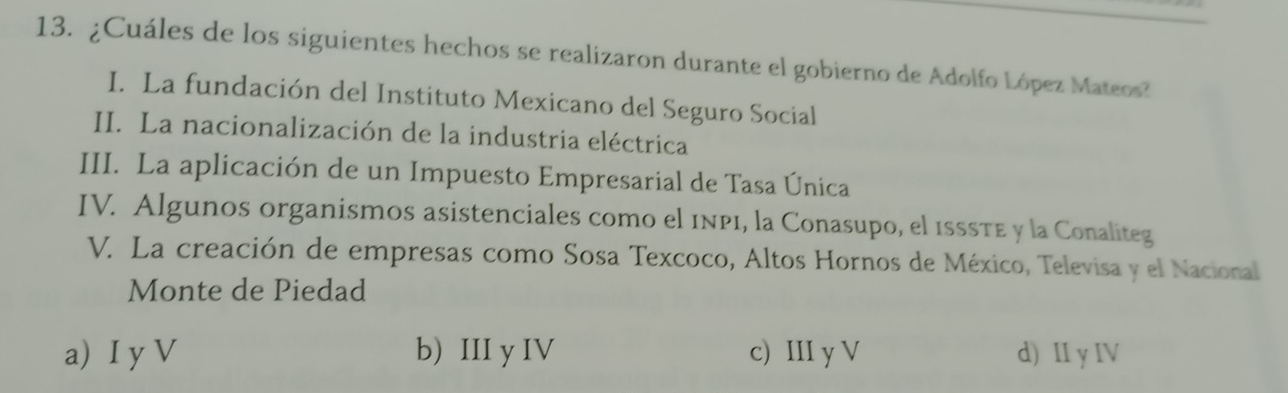 ¿Cuáles de los siguientes hechos se realizaron durante el gobierno de Adolfo López Mateos?
I. La fundación del Instituto Mexicano del Seguro Social
II. La nacionalización de la industria eléctrica
III. La aplicación de un Impuesto Empresarial de Tasa Única
IV. Algunos organismos asistenciales como el 1np1, la Conasupo, el isssτe y la Conaliteg
V. La creación de empresas como Sosa Texcoco, Altos Hornos de México, Televisa y el Nacional
Monte de Piedad
a) I y V b) III y IV c) III y V d) II y IV