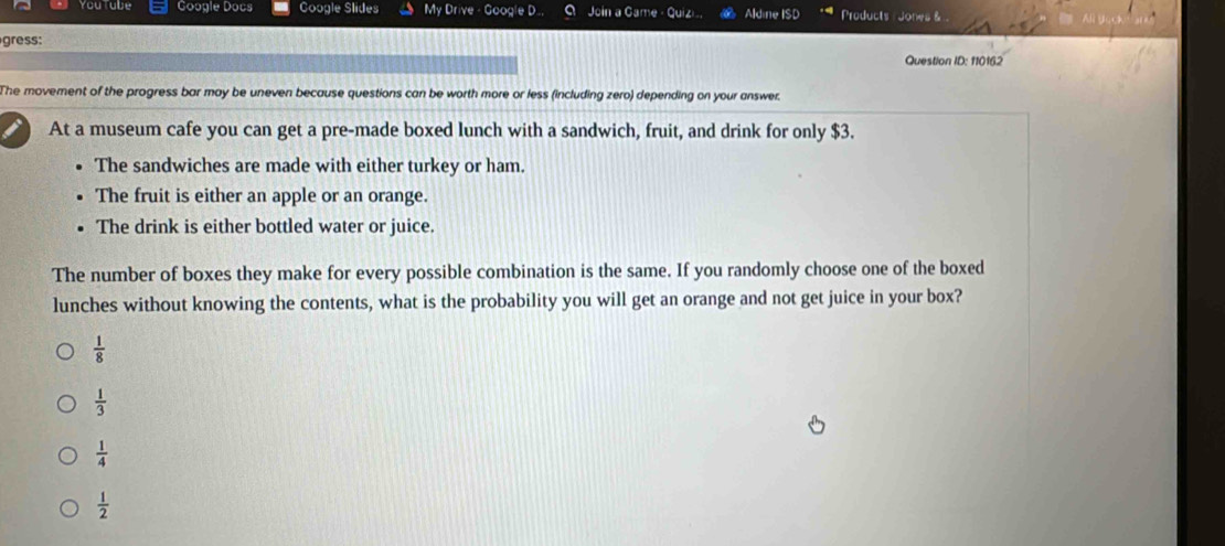 You tabe Google Docs Google Slides My Drive - Google D.. Join a Came - Quizi, Aldine ISD Products Jones &
gress:
Question ID: 110162
The movement of the progress bar may be uneven because questions can be worth more or less (including zero) depending on your answer
At a museum cafe you can get a pre-made boxed lunch with a sandwich, fruit, and drink for only $3.
The sandwiches are made with either turkey or ham.
The fruit is either an apple or an orange.
The drink is either bottled water or juice.
The number of boxes they make for every possible combination is the same. If you randomly choose one of the boxed
lunches without knowing the contents, what is the probability you will get an orange and not get juice in your box?
 1/8 
 1/3 
 1/4 
 1/2 