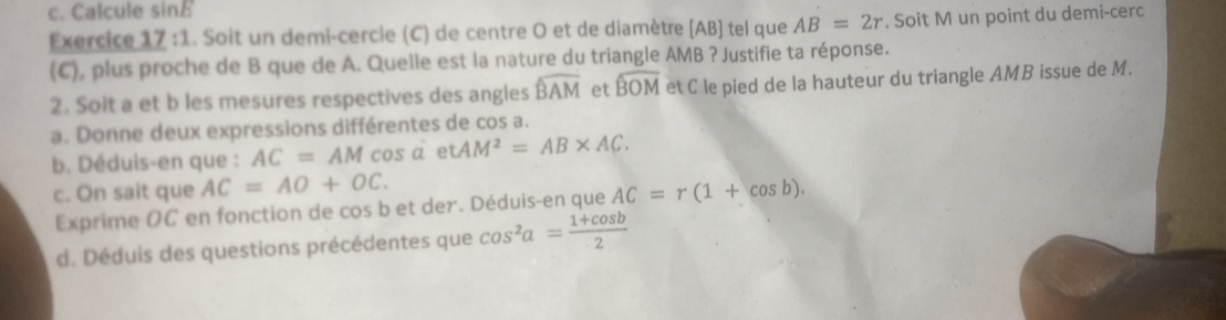 Calcule sinB
Exercice 17 :1. Soit un demi-cercle (C) de centre O et de diamètre [ AB ] tel que AB=2r. Soit M un point du demi-cerc 
(C), plus proche de B que de A. Quelle est la nature du triangle AMB ? Justifie ta réponse. 
2. Soit a et b les mesures respectives des angles widehat BAM et widehat BOM et C le pied de la hauteur du triangle AMB issue de M. 
a. Donne deux expressions différentes de cos a. 
b. Déduis-en que : AC=AMcos alpha ρ tAM^2=AB* AC. 
c. On sait que AC=AO+OC. AC=r(1+cos b). 
Exprime OC en fonction de cos b et der. Déduis-en que 
d. Déduis des questions précédentes que cos^2a= (1+cos b)/2 