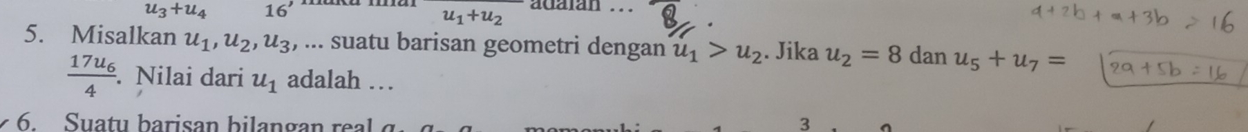 u_3+u_4 16'
u_1+u_2 adaian .. 
5. Misalkan u_1, u_2, u_3 :, ... suatu barisan geometri dengan u_1>u_2. Jika u_2=8 dan u_5+u_7=
frac 17u_64. Nilai dari u_1 adalah … 
6. Suatu b arisan b i a n a e 3