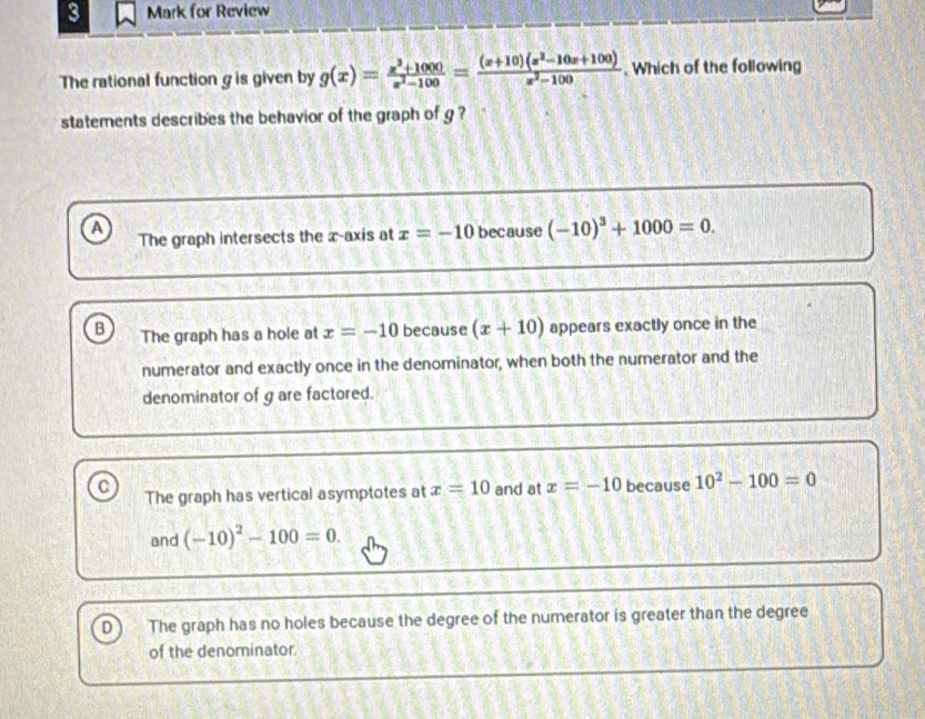 for Review
The rational function g is given by g(x)= (x^3+1000)/x^2-100 = ((x+10)(x^2-10x+100))/x^2-100 . Which of the following
statements describes the behavior of the graph of g ?
A because (-10)^3+1000=0. 
The graph intersects the x-axis at x=-10
B The graph has a hole at x=-10 because (x+10) appears exactly once in the
numerator and exactly once in the denominator, when both the numerator and the
denominator of g are factored.
C The graph has vertical asymptotes at x=10 and at x=-10 because 10^2-100=0
and (-10)^2-100=0.
The graph has no holes because the degree of the numerator is greater than the degree
of the denominator.