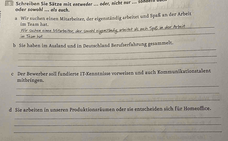 Schreiben Sie Sätze mit entweder ... oder, nicht nur ... sondern u 
oder sowohl ... als auch. 
a Wir suchen einen Mitarbeiter, der eigenständig arbeitet und Spaß an der Arbeit 
_ 
im Team hat. 
_ 

_ 
b Sie haben im Ausland und in Deutschland Berufserfahrung gesammelt. 
_ 
_ 
c Der Bewerber soll fundierte IT-Kenntnisse vorweisen und auch Kommunikationstalent 
_ 
mitbringen. 
_ 
_ 
d Sie arbeiten in unseren Produktionsräumen oder sie entscheiden sich für Homeoffice. 
_ 
_ 
_