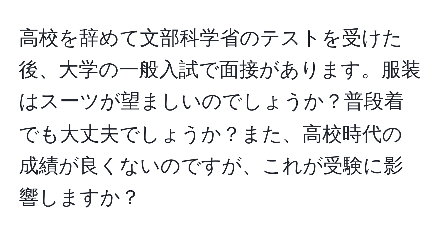 高校を辞めて文部科学省のテストを受けた後、大学の一般入試で面接があります。服装はスーツが望ましいのでしょうか？普段着でも大丈夫でしょうか？また、高校時代の成績が良くないのですが、これが受験に影響しますか？