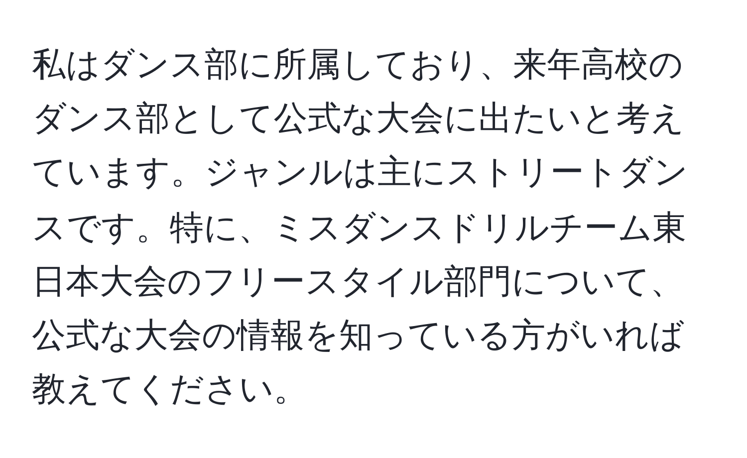 私はダンス部に所属しており、来年高校のダンス部として公式な大会に出たいと考えています。ジャンルは主にストリートダンスです。特に、ミスダンスドリルチーム東日本大会のフリースタイル部門について、公式な大会の情報を知っている方がいれば教えてください。