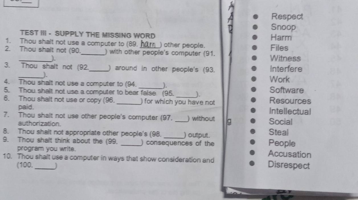 A 
Respect 
Snoop 
TEST III · SUPPLY THE MISSING WORD 
Harm 
1. Thou shalt not use a computer to (89._ har ) other people. 
Files 
2. Thou shalt not (90._ ) with other people's computer (91. 
_). Witness 
3. Thou shalt not (92._ ) around in other people's (93. Interfere 
_J. 
Work 
4. Thou shalt not use a computer to (94. _). 
5. Thou shalt not use a computer to bear false. (95. _). Software 
6. Thou shalt not use or copy (96._ ) for which you have not 
Resources 
paid. Intellectual 
7. Thou shalt not use other people's computer (97. _) without a Social 
authorization. 
8. Thou shalt not appropriate other people's (98. _) output. 
Steal 
9. Thou shalt think about the (99. _) consequences of the People 
program you write. Accusation 
10. Thou shalt use a computer in ways that show consideration and Disrespect 
(100. j