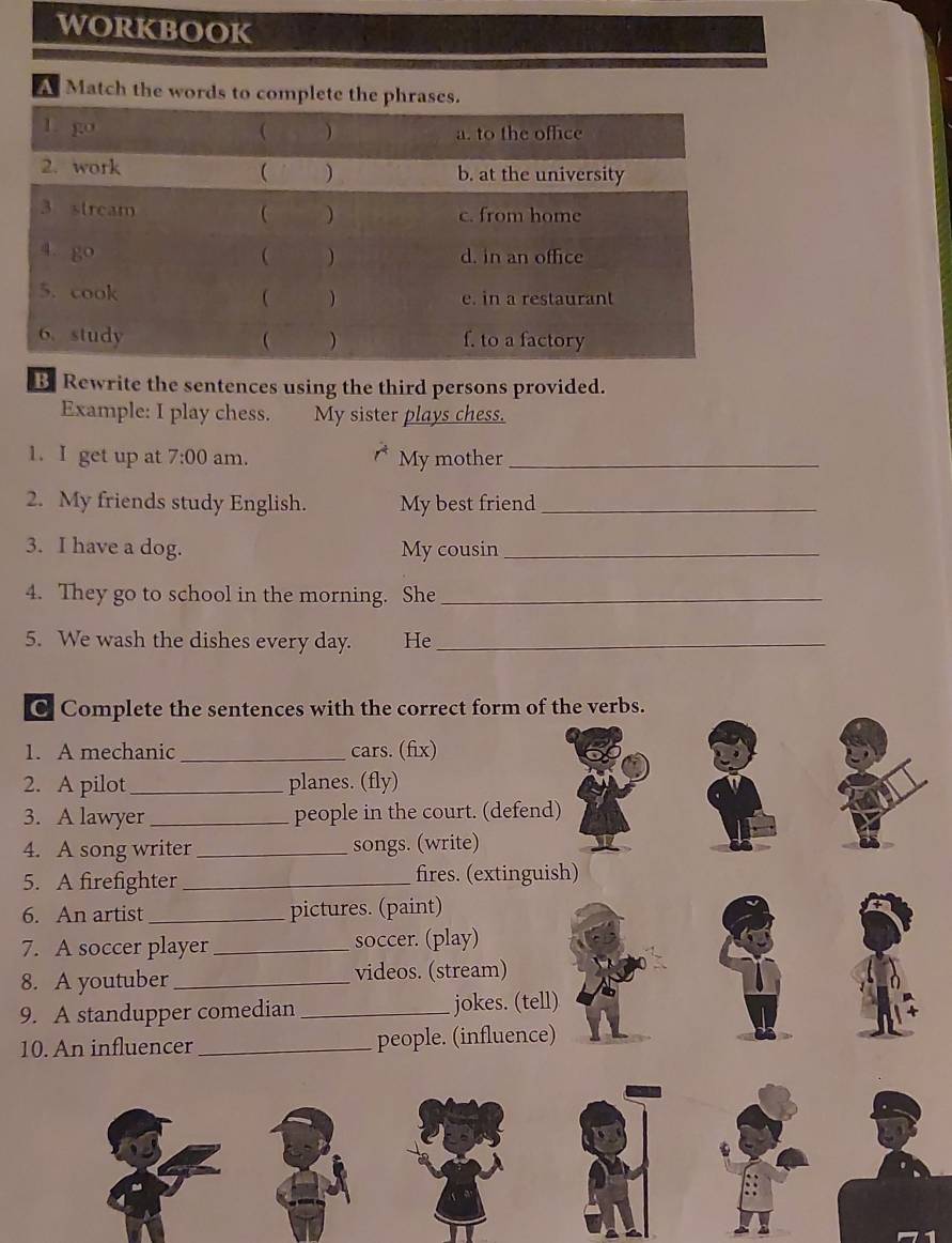 workbook 
A Match the words to complete the ph 
B Rewrite the sentences using the third persons provided. 
Example: I play chess. My sister plays chess. 
1. I get up at 7:00 am. My mother_ 
2. My friends study English. My best friend_ 
3. I have a dog. My cousin_ 
4. They go to school in the morning. She_ 
5. We wash the dishes every day. He_ 
C Complete the sentences with the correct form of the verbs. 
1. A mechanic_ cars. (fix) 
2. A pilot_ planes. (fly) 
3. A lawyer _people in the court. (defend) 
4. A song writer_ songs. (write) 
5. A firefighter _fires. (extinguish) 
6. An artist_ pictures. (paint) 
7. A soccer player_ soccer. (play) 
8. A youtuber_ videos. (stream) 
9. A standupper comedian_ jokes. (tell) 
10. An influencer _people. (influence)