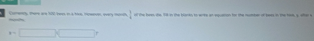 Currentty, there are 500 bees in a hive. However, every month,  1/4  of the bees dio. Fill in the blanks to write an equation for the number of bees in the nive, y, after x
mgoths 
3=□ □ r
