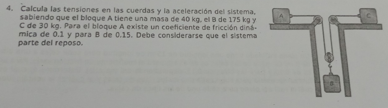 Calcula las tensiones en las cuerdas y la aceleración del sistema, 
sabiendo que el bloque A tiene una masa de 40 kg, el B de 175 kg y 
C de 30 kg. Para el bloque A existe un coeficiente de fricción diná- 
mica de 0.1 y para B de 0,15. Debe considerarse que el sistema 
parte del reposo.