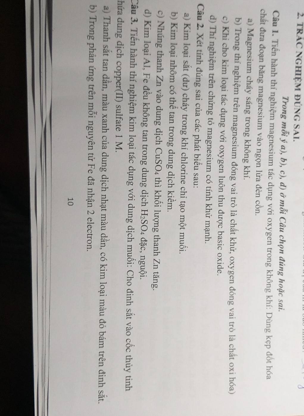 TRAC NGHIỆM ĐÚNG SAI. 
Trong mỗi ý a), b), c), d) ở mỗi Câu chọn đúng hoặc sai. 
Câu 1. Tiến hành thí nghiệm magnesium tác dụng với oxygen trong không khí: Dùng kẹp đốt hóa 
chất đưa đoạn băng magnesium vào ngọn lửa đèn cồn. 
a) Magnesium cháy sáng trong không khí. 
b) Trong thí nghiệm trên magnesium đóng vai trò là chất khử, oxygen đóng vai trò là chất oxi hóa) 
c) Khi cho kim loại tác dụng với oxygen luôn thu được basic oxide. 
d) Thí nghiệm trên chứng tỏ magnesium có tính khử mạnh. 
Câu 2. Xét tính đúng sai của các phát biểu sau: 
a) Kim loại sắt (dư) cháy trong khí chlorine chỉ tạo một muối. 
b) Kim loại nhôm có thể tan trong dung dịch kiểm. 
c) Nhúng thanh Zn vào dung dịch CuSO4 thì khối lượng thanh Zn tăng. 
d) Kim loại Al, Fe đều không tan trong dung dịch H_2SO_4 đặc, nguội. 
Câu 3. Tiến hành thí nghiệm kim loại tác dụng với dung dịch muối: Cho đinh sắt vào cốc thủy tinh 
chứa dung dịch copper(II) sulfate 1 M. 
a) Thanh sắt tan dần, màu xanh của dung dịch nhạt màu dần, có kim loại màu đỏ bám trên đinh sắt. 
b) Trong phản ứng trên mỗi nguyên tử Fe đã nhận 2 electron. 
10