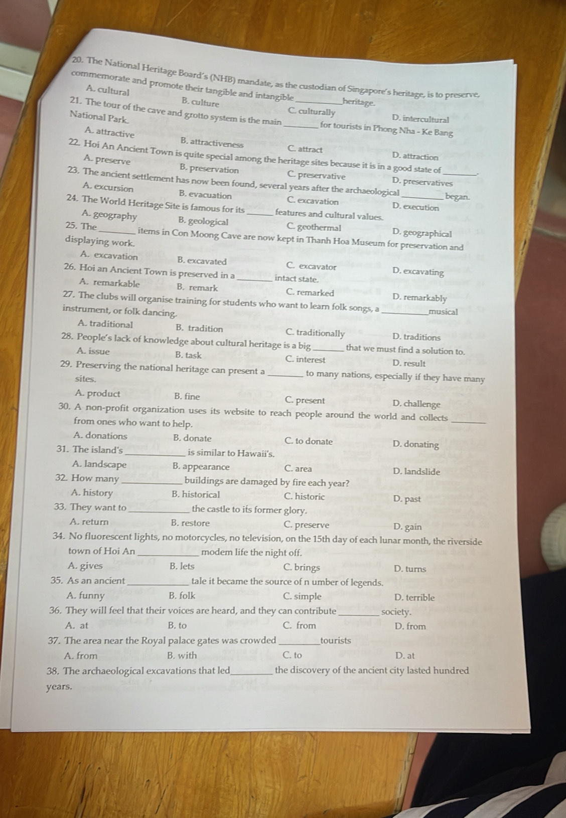 The National Heritage Board’s (NHB) mandate, as the custodian of Singapore's heritage, is to preserve,
commemorate and promote their tangible and intangible heritage.
A. cultural B. culture
C. culturally D. intercultural
21. The tour of the cave and grotto system is the main __for tourists in Phong Nha - Ke Bang
National Park.
A. attractive B. attractiveness C. attract D. attraction
22. Hoi An Ancient Town is quite special among the heritage sites because it is in a good state of
A. preserve B. preservation C. preservativ D. preservatives
23. The ancient settlement has now been found, several years after the archaeological _began
A. excursion B. evacuation C. excavation D. execution
24. The World Heritage Site is famous for its _features and cultural values._
A. geography B. geological C. geothermal D. geographical
25. The_ items in Con Moong Cave are now kept in Thanh Hoa Museum for preservation and
displaying work.
A. excavation B. excavated C. excavator D. excavating
26. Hoi an Ancient Town is preserved in a _intact state.
A. remarkable B. remark C. remarked D. remarkably
27. The clubs will organise training for students who want to learn folk songs, a _musical
instrument, or folk dancing.
A. traditional B. tradition C. traditionally D. traditions
28. People’s lack of knowledge about cultural heritage is a big_ that we must find a solution to.
A. issue B. task C. interest D. result
29. Preserving the national heritage can present a _to many nations, especially if they have many
sites.
A. product B. fine C. present D. challenge
30. A non-profit organization uses its website to reach people around the world and collects
from ones who want to help.
_
A. donations B. donate C. to donate D. donating
31. The island's_ is similar to Hawaii's.
A. landscape B. appearance C. area
D. landslide
32. How many buildings are damaged by fire each year?
A. history B. historical C. historic D. past
33. They want to _the castle to its former glory.
A. return B. restore C. preserve D. gain
34. No fluorescent lights, no motorcycles, no television, on the 15th day of each lunar month, the riverside
town of Hoi An modem life the night off.
A. gives B. lets C. brings D. turns
35. As an ancient _tale it became the source of n umber of legends.
A. funny B. folk C. simple D. terrible
36. They will feel that their voices are heard, and they can contribute society.
A. at B. to C. from D. from
37. The area near the Royal palace gates was crowded _tourists
A. from B. with C. to D. at
38. The archaeological excavations that led _the discovery of the ancient city lasted hundred
years.
