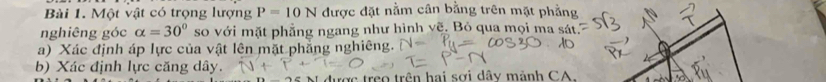 Một vật có trọng lượng P=10N được đặt nằm cân bằng trên mặt phẳng 
nghiêng góc alpha =30° so với mặt phẳng ngang như hình vẽ. Bỏ qua mọi ma sát 
a) Xác định áp lực của vật lên mặt phẳng nghiêng. 
b) Xác định lực căng dây. 
được treo trên hai sơi dây mành CA