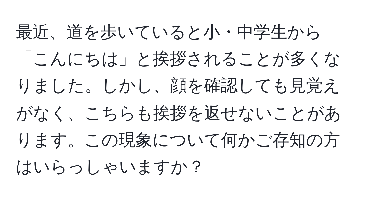 最近、道を歩いていると小・中学生から「こんにちは」と挨拶されることが多くなりました。しかし、顔を確認しても見覚えがなく、こちらも挨拶を返せないことがあります。この現象について何かご存知の方はいらっしゃいますか？