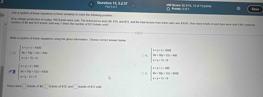 Question 13, 5.2.37 HW Score: 92.31%, 12 of 13 points Save
Part 2 of 2 Points: 0 of 1
Use a system of linear equations in three variables to solve the following problem.
At a college production of a play, 480 tickets were sold. The ticket prices were $8, $10, and $12, and the total income from ticket sales was $4500. How many tickets of each type were sold if the combined
number of $8 and $10 tickets sold was 7 times the number of $12 tickets sold?
Write a system of linear equations using the given information. Choose correct answer below
A beginarrayl x+y+z=4500 8x+10y+12z=4400 x+y-7z=0endarray.
B. beginarrayl x+y+z=4500 8x+10y+12z=480 x+y+7z=0endarray.
C. beginarrayl x+y+z=480 8x+10y+12z=4500 x+y-7z=0endarray. beginarrayl x+y+z=460 8x+10y+12z=4500 x+y+7z=0endarray.
D.
There were □ tickets of $8,□ tickets of $10, and □ tickets of $12 sold