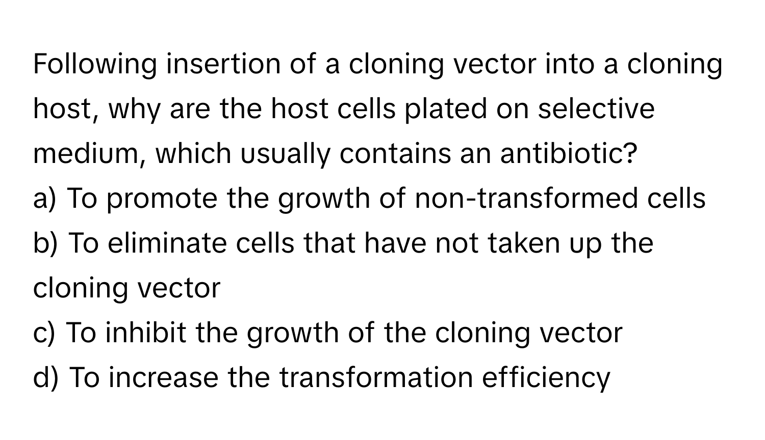 Following insertion of a cloning vector into a cloning host, why are the host cells plated on selective medium, which usually contains an antibiotic?

a) To promote the growth of non-transformed cells 
b) To eliminate cells that have not taken up the cloning vector 
c) To inhibit the growth of the cloning vector 
d) To increase the transformation efficiency