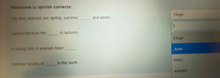 Relacione la opción correcta: 
The four seasons are spring, summer,_ and winter. Elegir. 
| 
Leaves fall from the_ in autumn. 
Elegir 
In spring lots of animals have _. June 
trees 
Summer begins in_ in the north 
autumn