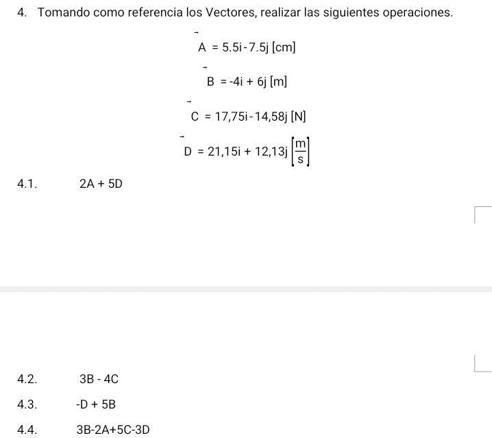 Tomando como referencia los Vectores, realizar las siguientes operaciones.
A=5.5i-7.5j[cm]
B=-4i+6j[m]
C=17,75i-14, 58j[N]
D=21,15i+12, 13j[ m/s ]
4.1. 2A+5D
4.2. 3B-4C
4.3. -D+5B
4.4. 3B-2A+5C-3D