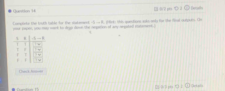 2 ① Details 
Complete the truth table for the statement ~S → R. (Hint: this questions asks only for the final outputs. On 
your paper, you may want to drop down the negation of any negated statement.) 
Check Answer 
0/3 pts つ 2 
Ouestion 15 Details