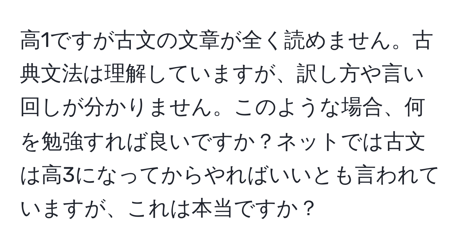 高1ですが古文の文章が全く読めません。古典文法は理解していますが、訳し方や言い回しが分かりません。このような場合、何を勉強すれば良いですか？ネットでは古文は高3になってからやればいいとも言われていますが、これは本当ですか？