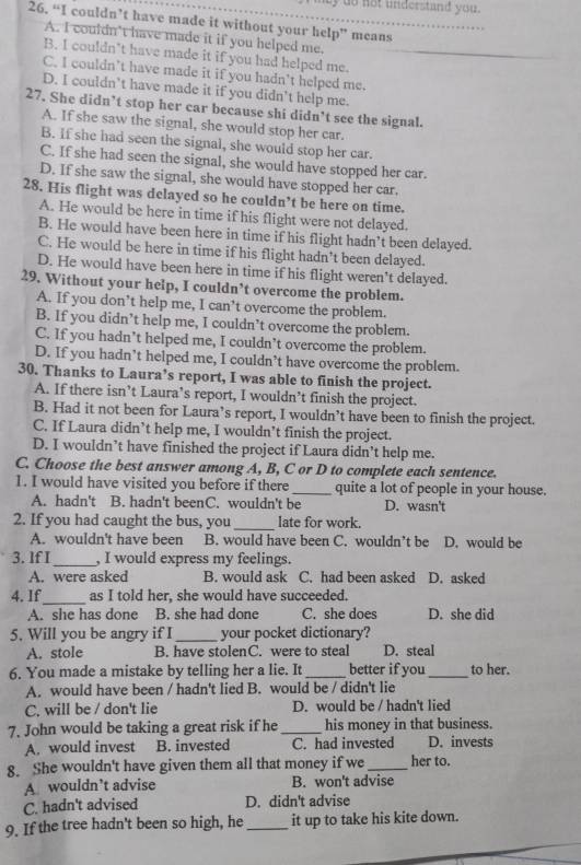 ly do not understand you.
26. “I couldn’t have made it without your help” means
A. I couldn't have made it if you helped me.
B. I couldn’t have made it if you had helped me.
C. I couldn’t have made it if you hadn't helped me.
D. I couldn’t have made it if you didn't help me.
27. She didn’t stop her car because shi didn’t see the signal.
A. If she saw the signal, she would stop her car.
B. If she had seen the signal, she would stop her car.
C. If she had seen the signal, she would have stopped her car.
D. If she saw the signal, she would have stopped her car.
28. His flight was delayed so he couldn’t be here on time.
A. He would be here in time if his flight were not delayed.
B. He would have been here in time if his flight hadn’t been delayed.
C. He would be here in time if his flight hadn’t been delayed.
D. He would have been here in time if his flight weren’t delayed.
29. Without your help, I couldn’t overcome the problem.
A. If you don’t help me, I can’t overcome the problem.
B. If you didn’t help me, I couldn’t overcome the problem.
C. If you hadn’t helped me, I couldn’t overcome the problem.
D. If you hadn’t helped me, I couldn’t have overcome the problem.
30. Thanks to Laura’s report, I was able to finish the project.
A. If there isn’t Laura’s report, I wouldn’t finish the project.
B. Had it not been for Laura’s report, I wouldn’t have been to finish the project.
C. If Laura didn’t help me, I wouldn’t finish the project.
D. I wouldn’t have finished the project if Laura didn’t help me.
C. Choose the best answer among A, B, C or D to complete each sentence.
1. I would have visited you before if there _quite a lot of people in your house.
A. hadn't B. hadn't beenC. wouldn't be D. wasn't
2. If you had caught the bus, you_ late for work.
A. wouldn't have been B. would have been C. wouldn’t be D. would be
3. If I_ , I would express my feelings.
A. were asked B. would ask C. had been asked D. asked
4. If_ as I told her, she would have succeeded.
A. she has done B. she had done C. she does D. she did
5. Will you be angry if I _your pocket dictionary?
A. stole B. have stolenC. were to steal D. steal
6. You made a mistake by telling her a lie. It _better if you_ to her.
A. would have been / hadn't lied B. would be / didn't lie
C. will be / don't lie D. would be / hadn't lied
7. John would be taking a great risk if he_ his money in that business.
A. would invest B. invested C. had invested D. invests
8. She wouldn't have given them all that money if we _her to.
A. wouldn’t advise B. won't advise
C. hadn't advised D. didn't advise
9. If the tree hadn't been so high, he _it up to take his kite down.