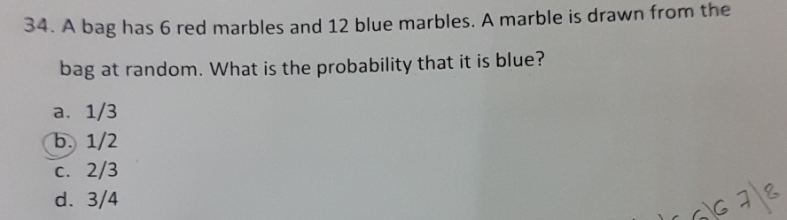 A bag has 6 red marbles and 12 blue marbles. A marble is drawn from the
bag at random. What is the probability that it is blue?
a. 1/3
b. 1/2
c. 2/3
d. 3/4