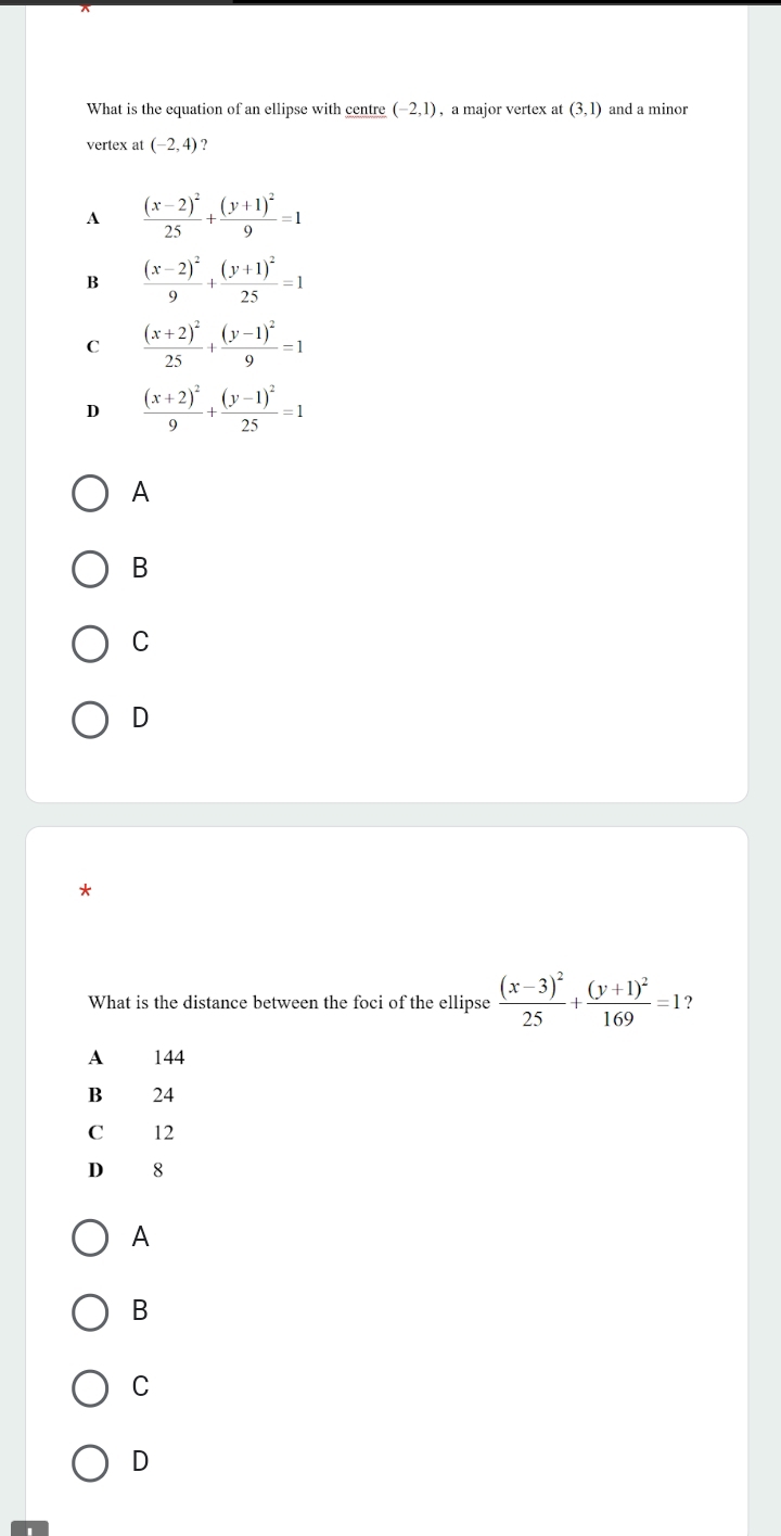 What is the equation of an ellipse with centre (-2,1) , a major vertex a (3,1) and a minor
vertex at (-2,4) ?
A frac (x-2)^225+frac (y+1)^29=1
B frac (x-2)^29+frac (y+1)^225=1
C frac (x+2)^225+frac (y-1)^29=1
D frac (x+2)^29+frac (y-1)^225=1
A
B
C
D
*
What is the distance between the foci of the ellipse frac (x-3)^225+frac (y+1)^2169=1 2
A 144
B 24
C 12
D 8
A
B
C
D