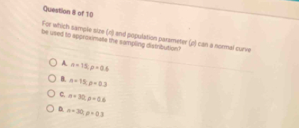 For which sample size (n) and population parameter (ρ) can a normal curve
be used to approximate the sampling distribution?
A. n=15; p=0.6
B. n=15; p=0.3
C. n=30; p=0.6
D. n=30; p=0.3