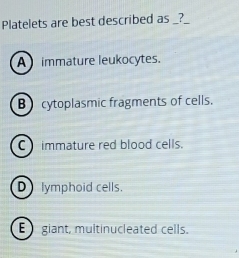 Platelets are best described as _?
A immature leukocytes.
B cytoplasmic fragments of cells.
C immature red blood cells.
D lymphoid cells.
E giant, multinucleated cells.