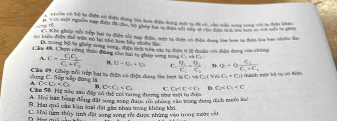 A. Muôn có bộ tụ điện có điện dung lớn hơm điện dung một tự đã có, cản mắc song song với ta điện khác
B. Với tột nguồn nạp điện đã cho, bộ ghép hai tu điện nổi tiếp sẽ cho điện tích lên hơn so với mỗi ta ghợp
riêng rõ
C. Khi ghép nổi tiếp hai tụ điện rồi nạp điện, một tụ điện có điện dung lớn hơn tụ điện kia bao nhiều lần
thi hiệu điện thể trên nó lại nhỏ hơn bầy nhiều lần.
D. trong bộ tụ ghép song song, điện tích trên các tụ điện tỉ lệ thuận với điện dung của chúng
Câu 48. Chọn công thức đúng cho hai tụ ghép song song C_1 và C_2
A. C=frac C_1C_2C_1+C_2 B. U=U_1+U_2 C. frac Q_1C_1=frac Q_2C_2· D. Q_1=Qfrac C_2C_1+C_2
Câu 49. Ghép nổi tiếp hai tụ điện có điện dung lần lượt là C_1 và C_2 ( Với C_1>C_2) thành một bộ tụ có điện
dung C. Sắp xếp đúng là
A. C B. C C. C_2 D. C_2
Câu 50. Hệ nào sau đây có thể coi tương đương như một tụ điện
A. Hai bản bằng đồng đặt song song được rồi nhúng vào trong dung dịch muối ăn
B. Hai quả cầu kim loại đặt gần nhau trong không khí.
C. Hai tấm thủy tinh đặt song song rồi được nhúng vào trong nước cất.
D Hai quả