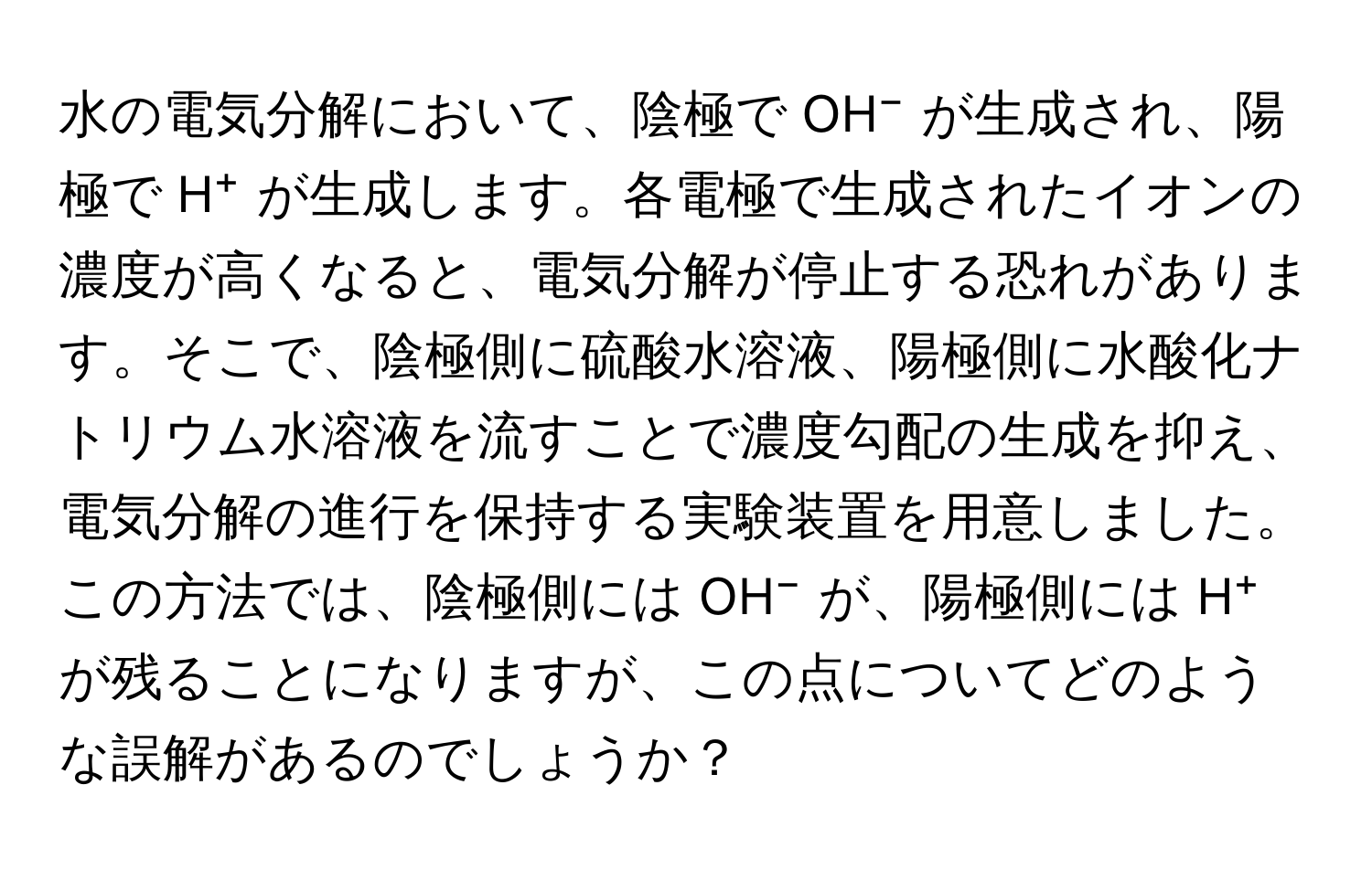 水の電気分解において、陰極で OH⁻ が生成され、陽極で H⁺ が生成します。各電極で生成されたイオンの濃度が高くなると、電気分解が停止する恐れがあります。そこで、陰極側に硫酸水溶液、陽極側に水酸化ナトリウム水溶液を流すことで濃度勾配の生成を抑え、電気分解の進行を保持する実験装置を用意しました。この方法では、陰極側には OH⁻ が、陽極側には H⁺ が残ることになりますが、この点についてどのような誤解があるのでしょうか？