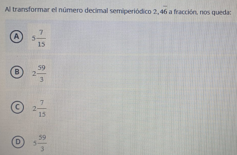 Al transformar el número decimal semiperiódico 2, 4overline 6 a fracción, nos queda:
A 5 7/15 
B 2 59/3 
C 2 7/15 
D 5 59/3 