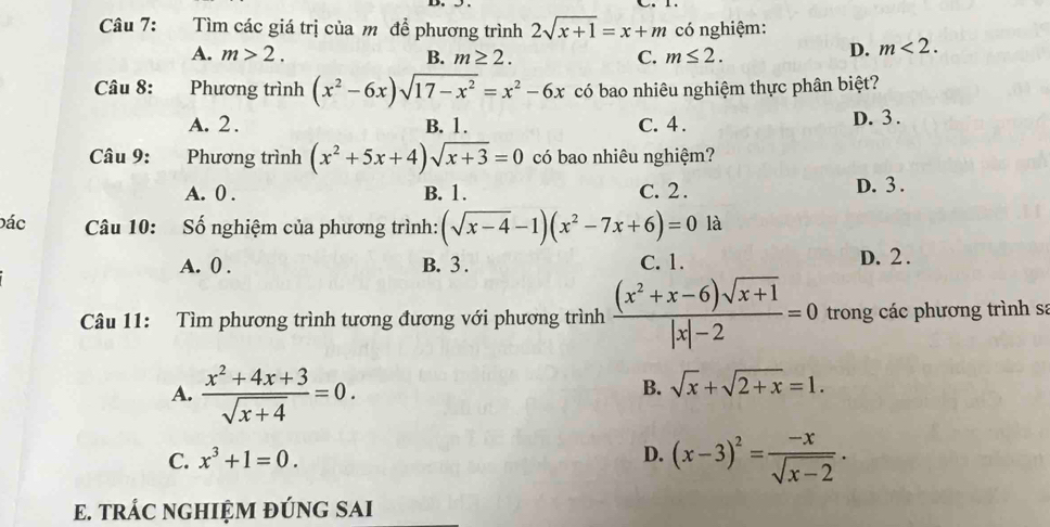 Tìm các giá trị của m để phương trình 2sqrt(x+1)=x+m có nghiệm:
A. m>2. B. m≥ 2. C. m≤ 2.
D. m<2</tex>. 
Câu 8: Phương trình (x^2-6x)sqrt(17-x^2)=x^2-6x có bao nhiêu nghiệm thực phân biệt?
A. 2. B. 1. C. 4. D. 3.
Câu 9: Phương trình (x^2+5x+4)sqrt(x+3)=0 có bao nhiêu nghiệm?
A. 0. B. 1. C. 2. D. 3.
Đác Câu 10: Số nghiệm của phương trình: (sqrt(x-4)-1)(x^2-7x+6)=0 là
A. 0. B. 3. C. 1. D. 2.
Câu 11: Tìm phương trình tương đương với phương trình  ((x^2+x-6)sqrt(x+1))/|x|-2 =0 trong các phương trình sa
A.  (x^2+4x+3)/sqrt(x+4) =0.
B. sqrt(x)+sqrt(2+x)=1.
C. x^3+1=0. D. (x-3)^2= (-x)/sqrt(x-2) . 
E. TRÁC NGHIỆM ĐÚNG SAI