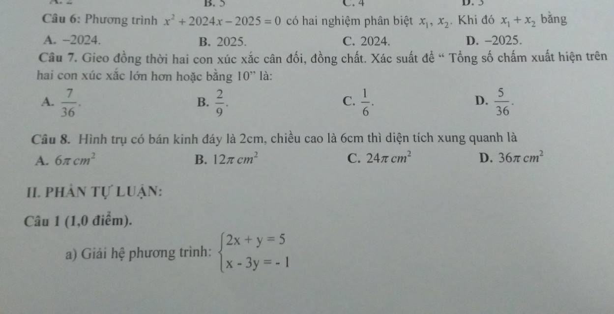 B. 5 C. 4 D. 5
Câu 6: Phương trình x^2+2024x-2025=0 có hai nghiệm phân biệt x_1, x_2. Khi đó x_1+x_2 bǎng
A. -2024. B. 2025. C. 2024. D. - 2025.
Câu 7. Gieo đồng thời hai con xúc xắc cân đối, đồng chất. Xác suất đề “ Tổng số chấm xuất hiện trên
hai con xúc xắc lớn hơn hoặc bằng 10' là:
A.  7/36 .  2/9 .  1/6 .  5/36 . 
B.
C.
D.
Câu 8. Hình trụ có bán kinh đáy là 2cm, chiều cao là 6cm thì diện tích xung quanh là
A. 6π cm^2 B. 12π cm^2 C. 24π cm^2 D. 36π cm^2
I. phân tự Luận:
Câu 1 (1,0 điểm).
a) Giải hệ phương trình: beginarrayl 2x+y=5 x-3y=-1endarray.