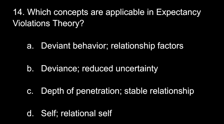 Which concepts are applicable in Expectancy
Violations Theory?
a. Deviant behavior; relationship factors
b. Deviance; reduced uncertainty
c. Depth of penetration; stable relationship
d. Self; relational self