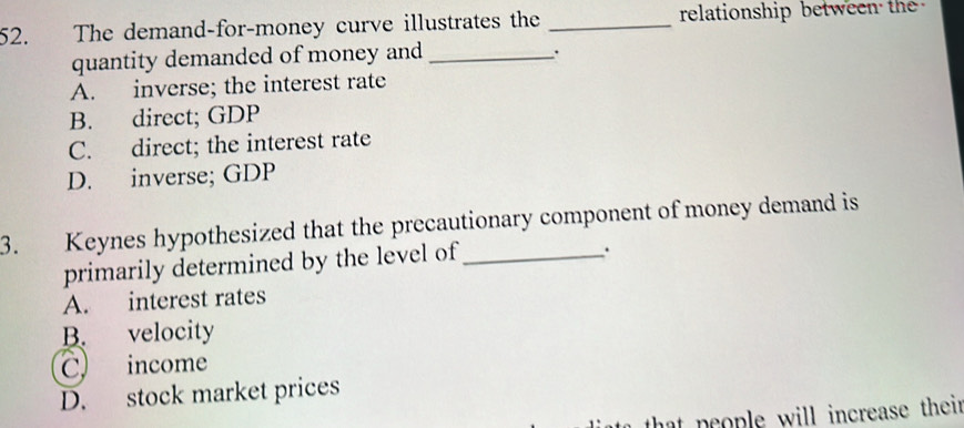 The demand-for-money curve illustrates the _relationship between the 
quantity demanded of money and_
.
A. inverse; the interest rate
B. direct; GDP
C. direct; the interest rate
D. inverse; GDP
3. Keynes hypothesized that the precautionary component of money demand is
primarily determined by the level of_
.
A. interest rates
B. velocity
C income
D. stock market prices
o that people will increase their