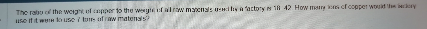 The ratio of the weight of copper to the weight of all raw materials used by a factory is 18:42. How many tons of copper would the factory 
use if it were to use 7 tons of raw materials?