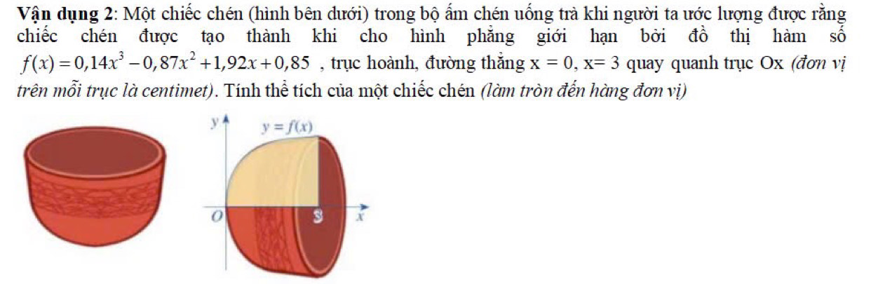 Vận dụng 2: Một chiếc chén (hình bên dưới) trong bộ ẩm chén uống trà khi người ta ước lượng được rằng
chiếc chén được tạo thành khi cho hình phẳng giới hạn bởi đồ thị hàm số
f(x)=0,14x^3-0,87x^2+1,92x+0,85 , trục hoành, đường thắng x=0, x=3 quay quanh trục Ox (đơn vị
trên mỗi trục là centimet). Tính thể tích của một chiếc chén (làm tròn đến hàng đơn vị)
y y=f(x)
0
3 X