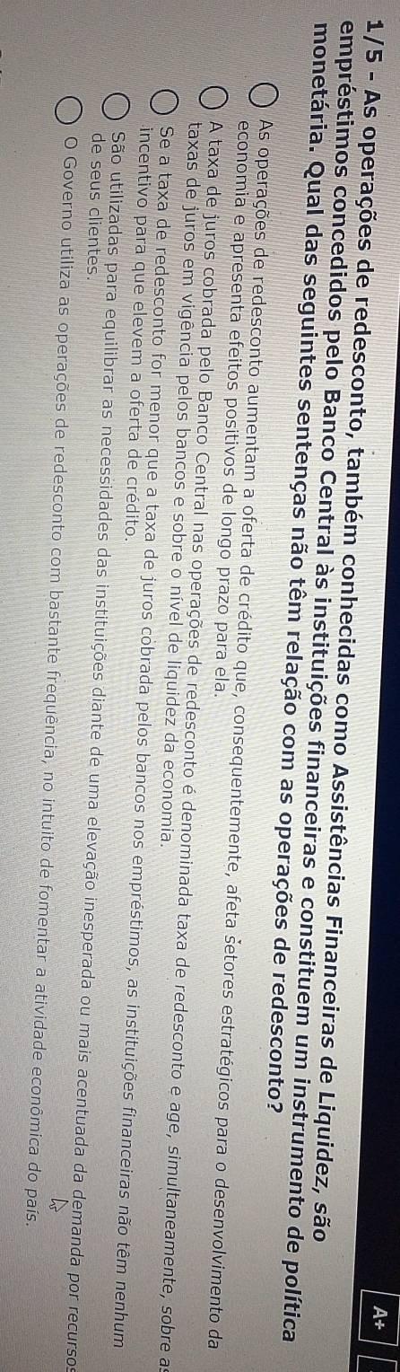 A+
1/5 - As operações de redesconto, também conhecidas como Assistências Financeiras de Liquidez, são
empréstimos concedidos pelo Banco Central às instituições financeiras e constituem um instrumento de política
monetária. Qual das seguintes sentenças não têm relação com as operações de redesconto?
As operações de redesconto aumentam a oferta de crédito que, consequentemente, afeta šetores estratégicos para o desenvolvimento da
economia e apresenta efeitos positivos de longo prazo para ela.
A taxa de juros cobrada pelo Banco Central nas operações de redesconto é denominada taxa de redesconto e age, simultaneamente, sobre a
taxas de juros em vigência pelos bancos e sobre o nível de liquidez da economia.
Se a taxa de redesconto for menor que a taxa de juros cobrada pelos bancos nos empréstimos, as instituições financeiras não têm nenhum
incentivo para que elevem a oferta de crédito.
São utilizadas para equilibrar as necessidades das instituições diante de uma elevação inesperada ou mais acentuada da demanda por recursos
de seus clientes.
O Governo utiliza as operações de redesconto com bastante frequência, no intuito de fomentar a atividade econômica do país.