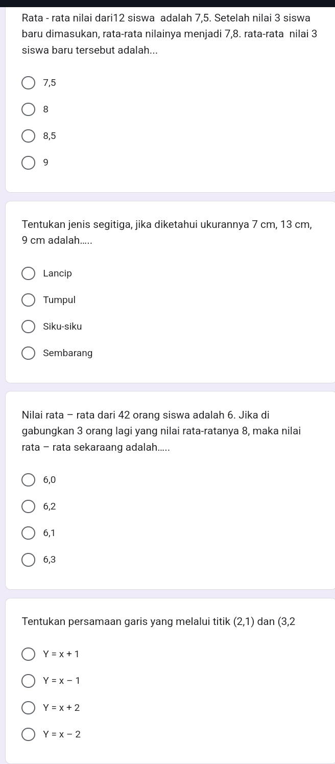 Rata - rata nilai dari12 siswa adalah 7, 5. Setelah nilai 3 siswa
baru dimasukan, rata-rata nilainya menjadi 7, 8. rata-rata nilai 3
siswa baru tersebut adalah..
7, 5
8
8, 5
9
Tentukan jenis segitiga, jika diketahui ukurannya 7 cm, 13 cm,
9 cm adalah.....
Lancip
Tumpul
Siku-siku
Sembarang
Nilai rata - rata dari 42 orang siswa adalah 6. Jika di
gabungkan 3 orang lagi yang nilai rata-ratanya 8, maka nilai
rata - rata sekaraang adalah.....
6, 0
6, 2
6, 1
6, 3
Tentukan persamaan garis yang melalui titik (2,1) dan (3,2
Y=x+1
Y=x-1
Y=x+2
Y=x-2