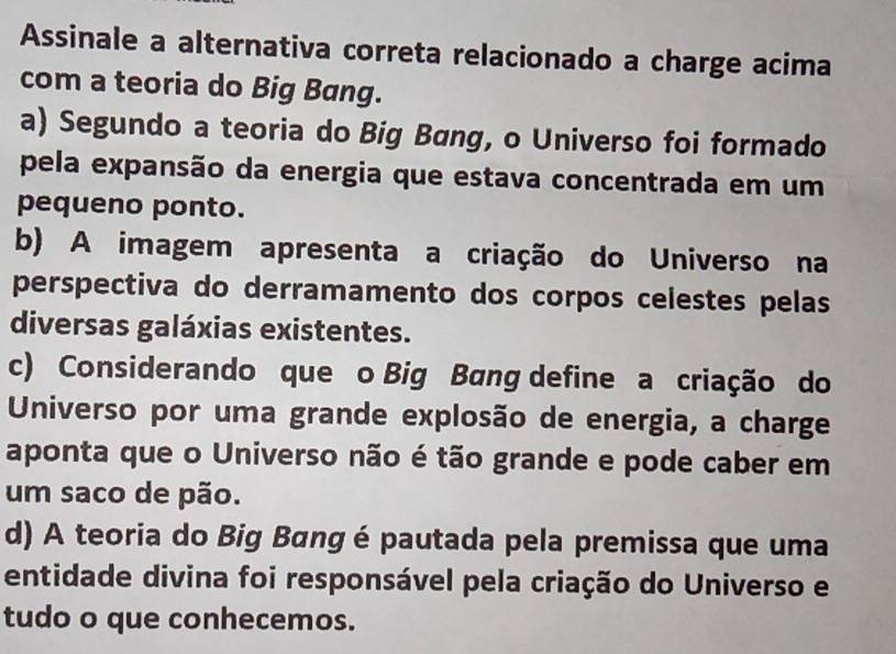 Assinale a alternativa correta relacionado a charge acima
com a teoria do Big Bang.
a) Segundo a teoria do Big Bang, o Universo foi formado
pela expansão da energia que estava concentrada em um
pequeno ponto.
b) A imagem apresenta a criação do Universo na
perspectiva do derramamento dos corpos celestes pelas
diversas galáxias existentes.
c) Considerando que o Big Bang define a criação do
Universo por uma grande explosão de energia, a charge
aponta que o Universo não é tão grande e pode caber em
um saco de pão.
d) A teoria do Big Bang é pautada pela premissa que uma
entidade divina foi responsável pela criação do Universo e
tudo o que conhecemos.