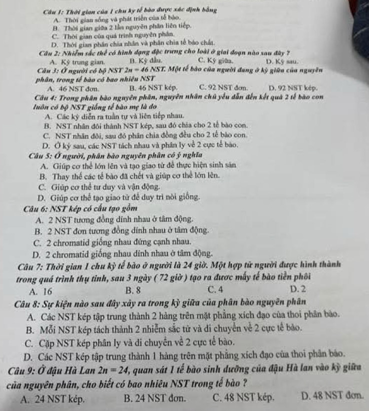 Thời gian của 1 chu ky tễ bào được xác định bằng
A. Thời gian sống và phát triển của tễ bào,
B. Thời gian giữa 2 lần nguyên phân liên tiếp.
C. Thời gian của quá trình nguyên phân.
D. Thời gian phần chia nhân và phân chia tế bào chấi.
Câu 2: Nhiễm sắc thể có hình dạng đặc trung cho loài ở giai đoạn nào sau đây ?
A. Kỳ trung gian B. Kỳ đầu. C. Ký giữa. D. Ky sau.
Câu 3: Ở người có bộ NST 2n=46NST T. Một tế bào của người đang ở kỳ giữa của nguyên
phân, trong tế bào có bao nhiêu NST
A. 46 NST đơn. B. 46 NST kép. C. 92 NST dơn. D. 92 NST kép.
Câu 4: Trong phân bào nguyên phân, nguyên nhân chủ yếu dẫn đến kết quả 2 tế bào con
luôn có bộ NST giống tế bào mẹ là do
A. Các kỳ diễn ra tuần tự và liên tiếp nhau.
B. NST nhân đôi thành NST kép, sau đó chia cho 2 tế bào con.
C. NST nhân đôi, sau đó phân chia đồng đều cho 2 tế bào con.
D. Ở kỷ sau, các NST tách nhau và phân ly về 2 cực tế bào.
Câu 5: Ở người, phân bào nguyên phân có ý nghĩa
A. Giúp cơ thể lớn lên và tạo giao tử để thực hiện sinh sản
B. Thay thế các tế bào đã chết và giúp cơ thể lớn lên.
C. Giúp cơ thể tư duy và vận động.
D. Giúp cơ thể tạo giao tử để duy trì nòi giống.
Câu 6: NST kép có cấu tạo gồm
A. 2 NST tương đồng dính nhau ở tâm động.
B. 2 NST đơn tương đồng dính nhau ở tâm động.
C. 2 chromatid giống nhau đứng cạnh nhau.
D. 2 chromatid giống nhau dỉnh nhau ở tâm động.
Câu 7: Thời gian 1 chu kỳ tể bào ở người là 24 giờ. Một hợp tử người được hình thành
trong quá trình thụ tỉnh, sau 3 ngày ( 72 giờ ) tạo ra được mấy tế bào tiền phối
A. 16 B. 8 C. 4 D. 2
Câu 8: Sự kiện nào sau đây xây ra trong kỳ giữa của phân bào nguyên phân
A. Các NST kép tập trung thành 2 hàng trên mặt phẳng xích đạo của thoi phân bảo.
B. Mỗi NST kép tách thành 2 nhiễm sắc tử và di chuyển về 2 cực tế bào.
C. Cặp NST kép phân ly và di chuyển về 2 cực tế bào.
D. Các NST kép tập trung thành 1 hàng trên mặt phẳng xích đạo của thoi phân báo.
Câu 9: 0 * đậu Hà Lan 2n=24 1, quan sát 1 tế bào sinh dưỡng của đậu Hà lan vào kỳ giữa
của nguyên phân, cho biết có bao nhiêu NST trong tế bào ?
A. 24 NST kép. B. 24 NST đơn. C. 48 NST kép. D. 48 NST đơn.