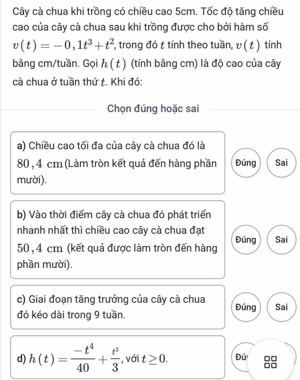 Cây cà chua khi trồng có chiều cao 5cm. Tốc độ tăng chiều
cao của cây cà chua sau khi trồng được cho bởi hàm số
v(t)=-0,1t^3+t^2 , trong đó t tính theo tuần, v(t) tính
bằng cm /tuần. Gọi h(t) (tính bằng cm) là độ cao của cây
cà chua ở tuần thứ t. Khi đó:
Chọn đúng hoặc sai
a) Chiều cao tối đa của cây cà chua đó là
80, 4 cm (Làm tròn kết quả đến hàng phần Đúng Sai
mười).
b) Vào thời điểm cây cà chua đó phát triển
nhanh nhất thì chiều cao cây cà chua đạt
Đúng Sai
50,4 cm (kết quả được làm tròn đến hàng
phần mười).
c) Giai đoạn tăng trưởng của cây cà chua Đúng Sai
đó kéo dài trong 9 tuần.
d) h(t)= (-t^4)/40 + t^3/3  , với t≥ 0. 
Đú