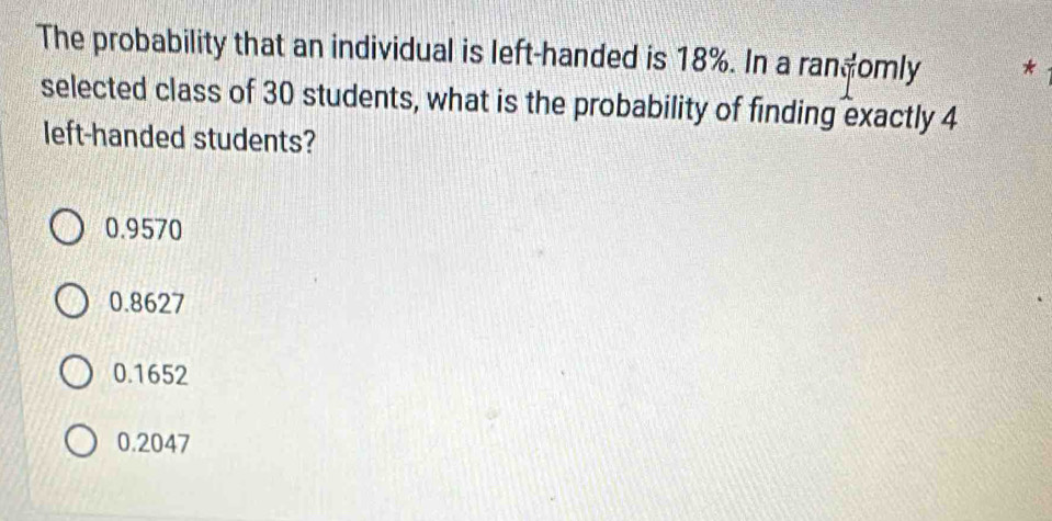 The probability that an individual is left-handed is 18%. In a randomly *
selected class of 30 students, what is the probability of finding exactly 4
left-handed students?
0.9570
0.8627
0.1652
0.2047