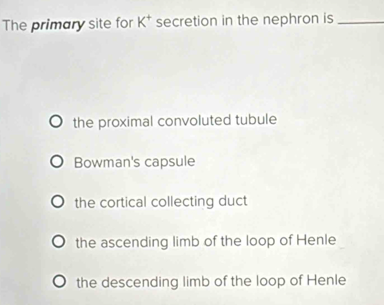 The primary site for K^+ secretion in the nephron is_
the proximal convoluted tubule
Bowman's capsule
the cortical collecting duct
the ascending limb of the loop of Henle
the descending limb of the loop of Henle