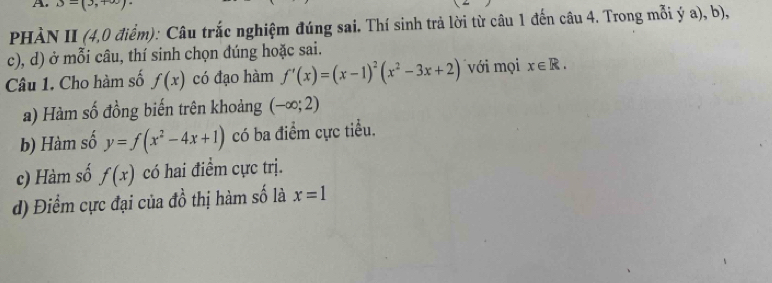 3-(3,+∈fty )
PHÀN II (4,0 điểm): Câu trắc nghiệm đúng sai. Thí sinh trả lời từ câu 1 đến câu 4. Trong mỗi ý a), b), 
c), d) ở mỗi câu, thí sinh chọn dúng hoặc sai. 
Câu 1. Cho hàm số f(x) có đạo hàm f'(x)=(x-1)^2(x^2-3x+2) với mọi x∈ R. 
a) Hàm số đồng biến trên khoảng (-∈fty ;2)
b) Hàm số y=f(x^2-4x+1) có ba điểm cực tiểu. 
c) Hàm số f(x) có hai điểm cực trị. 
d) Điểm cực đại của đồ thị hàm số là x=1