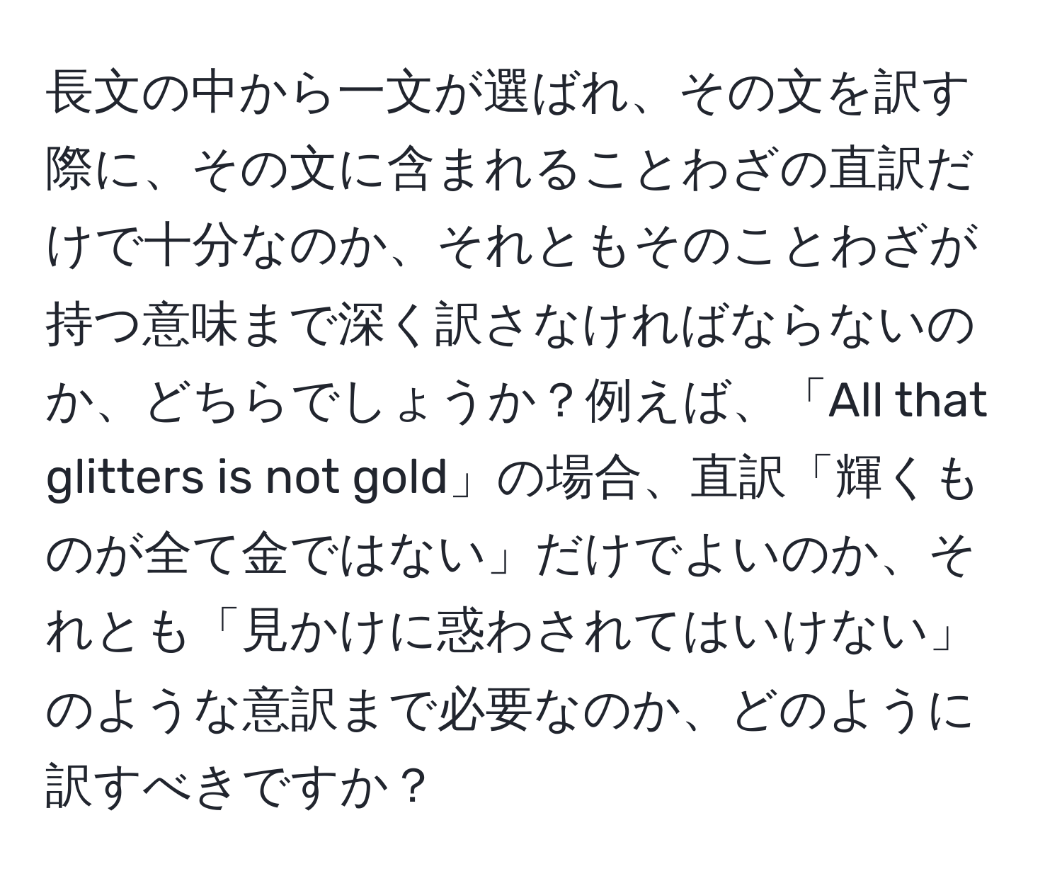 長文の中から一文が選ばれ、その文を訳す際に、その文に含まれることわざの直訳だけで十分なのか、それともそのことわざが持つ意味まで深く訳さなければならないのか、どちらでしょうか？例えば、「All that glitters is not gold」の場合、直訳「輝くものが全て金ではない」だけでよいのか、それとも「見かけに惑わされてはいけない」のような意訳まで必要なのか、どのように訳すべきですか？