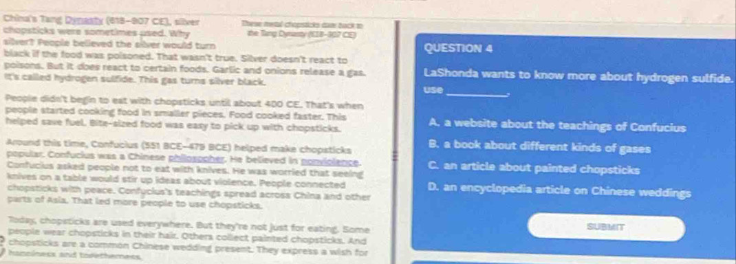 China's Tang Dynasty (618-907 CE), silver These meml chapsticks dam back to
chopsticks were sometimes used. Why the Tang Dynasty (EIB-907 CE)
silver? People believed the silver would turn QUESTION 4
black if the food was poisoned. That wasn't true. Silver doesn't react to
poisons. But it does react to certain foods. Garlic and onions release a gas. LaShonda wants to know more about hydrogen sulfide.
It's called hydrogen sulfide. This gas turns silver black.
use
_
People didn't begin to eat with chopsticks until about 400 CE. That's when
people started cooking food in smaller pieces. Food cooked faster. This A. a website about the teachings of Confucius
helped save fuel. Bite-sized food was easy to pick up with chopsticks.
Around this time, Confucius (551 BCE-479 BCE) helped make chopsticks
B. a book about different kinds of gases
popular. Confucius was a Chinese philosopher. He believed in ponviolence. C. an article about painted chopsticks
Confucius asked people not to eat with knives. He was worried that seeing
knives on a table would stir up ideas about violence. People connected D. an encyclopedia article on Chinese weddings
chopsticks with peace. Confuclus's teachings spread across China and other
parts of Asia. That led more people to use chopsticks.
Today, chopsticks are used everywhere. But they're not just for eating. Some SUBMIT
people wear chopsticks in their hair. Others collect painted chopsticks. And
? chopsticks are a common Chinese wedding present. They express a wish for
hanciness and tofethemess