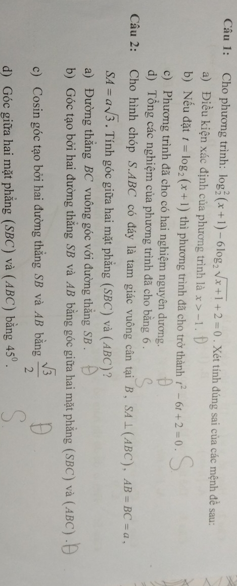 Cho phương trình: log _2^(2(x+1)-6log _2)sqrt(x+1)+2=0. Xét tính đúng sai của các mệnh đề sau:
a) Điều kiện xác định của phương trình là x>-1. 
b) Nếu đặt t=log _2(x+1) thì phương trình đã cho trở thành t^2-6t+2=0. 
c) Phương trình đã cho có hai nghiệm nguyên dương.
d) Tổng các nghiệm của phương trình đã cho bằng 6.
Câu 2: Cho hình chóp S. ABC có đáy là tam giác vuông cân tại B, SA⊥ (ABC), AB=BC=a,
SA=asqrt(3). Tính góc giữa hai mặt phẳng (SBC) và (ABC)?
a) Đường thẳng BC vuông góc với đường thẳng SB .
b) Góc tạo bởi hai đường thẳng SB và AB bằng góc giữa hai mặt phẳng (SBC) và (ABC) .
c) Cosin góc tạo bởi hai đường thắng SB và AB bằng  sqrt(3)/2 
d) Góc giữa hai mặt phẳng (SBC) và (ABC) bằng 45^0.