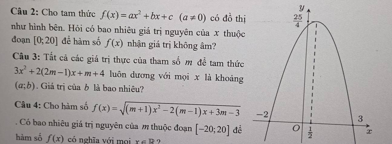 Cho tam thức f(x)=ax^2+bx+c(a!= 0) có đồ thị
như hình bên. Hỏi có bao nhiêu giá trị nguyên của x thuộc
đoạn [0;20] để hàm số f(x) nhận giá trị không âm?
Câu 3: Tất cả các giá trị thực của tham số m để tam thức
3x^2+2(2m-1)x+m+4 luôn dương với mọi x là khoảng
(a;b). Giá trị của b là bao nhiêu?
Câu 4: Cho hàm số f(x)=sqrt((m+1)x^2-2(m-1)x+3m-3)
Có bao nhiêu giá trị nguyên của m thuộc đoạn [-20;20] để
hàm số f(x) có nghĩa với moi x∈ R 7