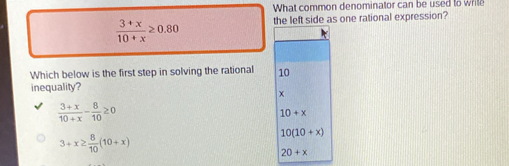 What common denominator can be used to wrile
 (3+x)/10+x ≥ 0.80
the left side as one rational expression?
Which below is the first step in solving the rational 10
inequality?
x
 (3+x)/10+x - 8/10 ≥ 0
10+x
3+x≥  8/10 (10+x)
10(10+x)
20+x